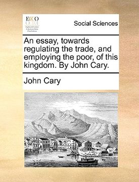 portada an essay, towards regulating the trade, and employing the poor, of this kingdom. by john cary.