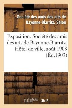 portada Exposition. Société Des Amis Des Arts de Bayonne-Biarritz. Hôtel de Ville, Aout 1903: Peinture, Sculpture, Architecture, Gravure, Dessins, Arts Décora (en Francés)