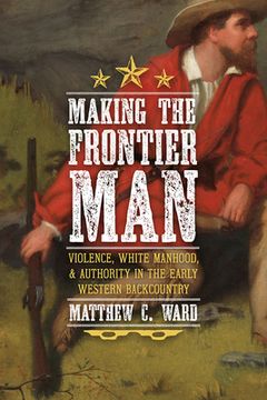 portada Making the Frontier Man: Violence, White Manhood, and Authority in the Early Western Backcountry (en Inglés)