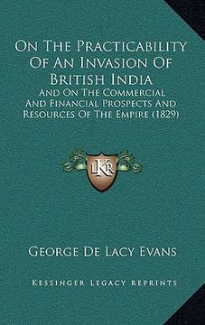 portada on the practicability of an invasion of british india: and on the commercial and financial prospects and resources of the empire (1829) (en Inglés)