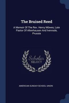 portada The Bruised Reed: A Memoir Of The Rev. Henry Möwes, Late Pastor Of Altenhausen And Ivenrode, Prussia