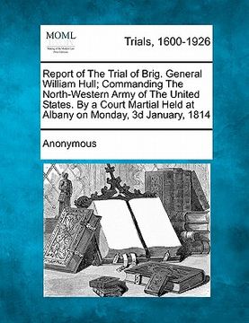 portada report of the trial of brig. general william hull; commanding the north-western army of the united states. by a court martial held at albany on monday (en Inglés)