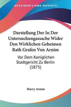 portada Darstellung Der In Der Untersuchungassache Wider Den Wirklichen Geheimen Rath Grafen Von Arnim: Vor Dem Koniglichen Stadtgericht Zu Berlin (1875) (in German)