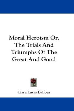 portada moral heroism or, the trials and triumphs of the great and good