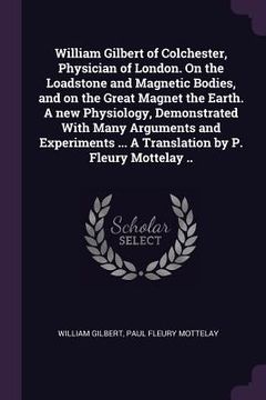 portada William Gilbert of Colchester, Physician of London. On the Loadstone and Magnetic Bodies, and on the Great Magnet the Earth. A new Physiology, Demonst