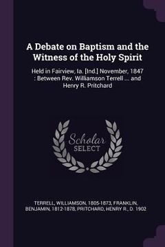 portada A Debate on Baptism and the Witness of the Holy Spirit: Held in Fairview, Ia. [Ind.] November, 1847: Between Rev. Williamson Terrell ... and Henry R. (en Inglés)