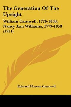 portada the generation of the upright: william cantwell, 1776-1858; nancy ann williams, 1779-1850 (1911) (en Inglés)