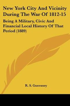 portada new york city and vicinity during the war of 1812-15: being a military, civic and financial local history of that period (1889) (en Inglés)