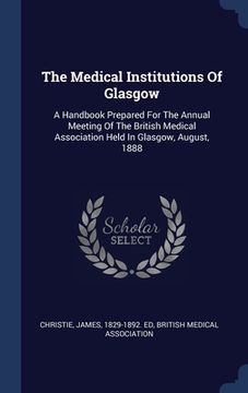 portada The Medical Institutions Of Glasgow: A Handbook Prepared For The Annual Meeting Of The British Medical Association Held In Glasgow, August, 1888 (en Inglés)