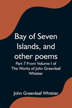 portada Bay of Seven Islands, and other poems; Part 7 From Volume I of The Works of John Greenleaf Whittier