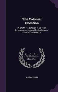 portada The Colonial Question: A Brief Consideration of Colonial Emancipation, Imperial Federalism and Colonial Conservation (en Inglés)