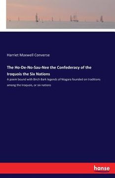 portada The Ho-De-No-Sau-Nee the Confederacy of the Iroquois the Six Nations: A poem bound with Birch Bark legends of Niagara founded on traditions among the (en Inglés)