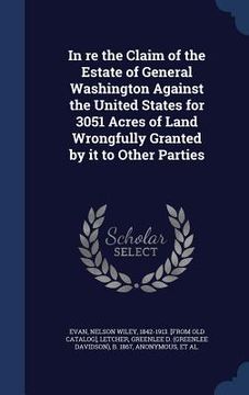 portada In re the Claim of the Estate of General Washington Against the United States for 3051 Acres of Land Wrongfully Granted by it to Other Parties (en Inglés)