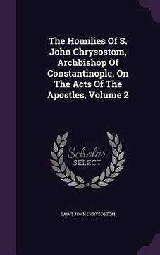 portada The Homilies Of S. John Chrysostom, Archbishop Of Constantinople, On The Acts Of The Apostles, Volume 2