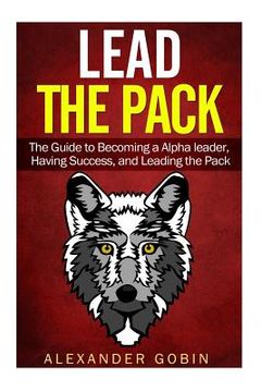 portada Lead the Pack: The Guide to Becoming a Alpha Leader, Having Success, and Leading the Pack: The Ultimate Guide to Lead in all parts of (en Inglés)