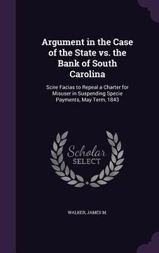 portada Argument in the Case of the State vs. the Bank of South Carolina: Scire Facias to Repeal a Charter for Misuser in Suspending Specie Payments, May Term (en Inglés)