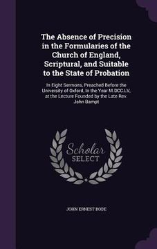 portada The Absence of Precision in the Formularies of the Church of England, Scriptural, and Suitable to the State of Probation: In Eight Sermons, Preached B (en Inglés)