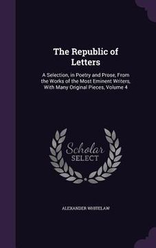portada The Republic of Letters: A Selection, in Poetry and Prose, From the Works of the Most Eminent Writers, With Many Original Pieces, Volume 4