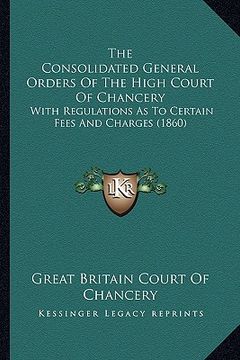portada the consolidated general orders of the high court of chancery: with regulations as to certain fees and charges (1860) (en Inglés)