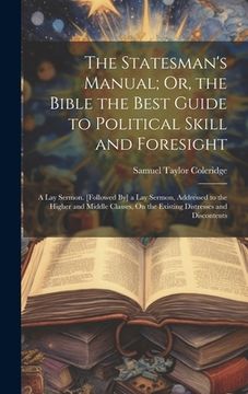 portada The Statesman's Manual; Or, the Bible the Best Guide to Political Skill and Foresight: A Lay Sermon. [Followed By] a Lay Sermon, Addressed to the High (in English)