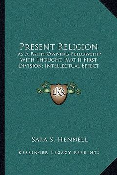 portada present religion: as a faith owning fellowship with thought, part ii first division; intellectual effect (en Inglés)
