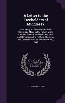 portada A Letter to the Freeholders of Middlesex: Containing an Examination of the Objections Made to the Return at the Close of the Late Middlesex Election, (in English)