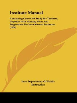portada institute manual: containing course of study for teachers, together with working plans and suggestions for iowa normal institutes (1900) (en Inglés)