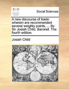 portada a new discourse of trade: wherein are recommended several weighty points, ... by sir josiah child, baronet. the fourth edition.
