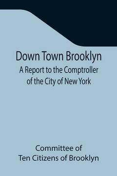 portada Down Town Brooklyn A Report to the Comptroller of the City of New York on Sites for Public Buildings and the Relocation of the Elevated Railroad Track