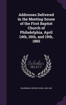 portada Addresses Delivered in the Meeting-house of the First Baptist Church of Philadelphia, April 14th, 16th, and 19th, 1865 (en Inglés)
