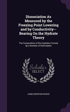 portada Dissociation As Measured by the Freezing Point Lowering and by Conductivity--Bearing On the Hydrate Theory: The Composition of the Hydrates Formed by (en Inglés)