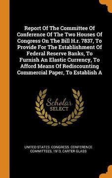 portada Report of the Committee of Conference of the two Houses of Congress on the Bill H. Re 7837, to Provide for the Establishment of Federal Reserve Banks,. Commercial Paper, to Establish a 