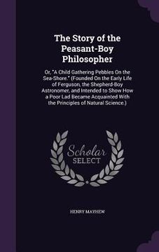 portada The Story of the Peasant-Boy Philosopher: Or, "A Child Gathering Pebbles On the Sea-Shore." (Founded On the Early Life of Ferguson, the Shepherd-Boy A (en Inglés)