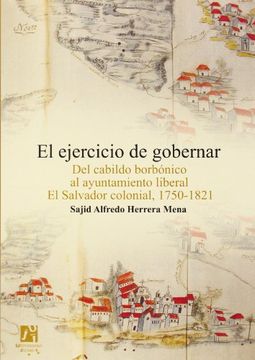 portada El Ejercicio de Gobernar: Del Cabildo Borbónico al Ayuntamiento Liberal el Salvador Colonial, 1750-1821 (in Spanish)