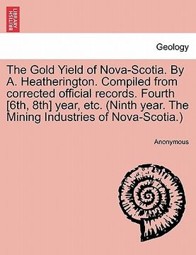 portada the gold yield of nova-scotia. by a. heatherington. compiled from corrected official records. fourth [6th, 8th] year, etc. (ninth year. the mining ind (in English)