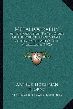 portada metallography: an introduction to the study of the structure of metals, chiefly by the aid of the microscope (1902) (en Inglés)