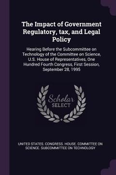 portada The Impact of Government Regulatory, tax, and Legal Policy: Hearing Before the Subcommittee on Technology of the Committee on Science, U.S. House of R (en Inglés)