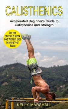 portada Calisthenics: Get the Body of a Greek God Without Ever Leaving Your House (Accelerated Beginner's Guide to Calisthenics and Strength (en Inglés)