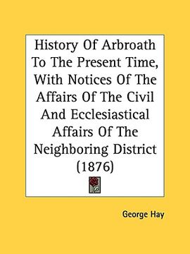 portada history of arbroath to the present time, with notices of the affairs of the civil and ecclesiastical affairs of the neighboring district (1876) (en Inglés)