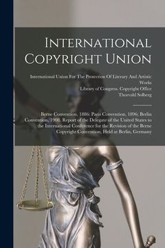 portada International Copyright Union: Berne Convention, 1886: Paris Convention, 1896; Berlin Convention, 1908. Report of the Delegate of the United States t (en Inglés)