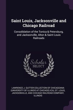 portada Saint Louis, Jacksonville and Chicago Railroad: Consolidation of the Tonica & Petersburg, and Jacksonville, Alton & Saint Louis Railroads (en Inglés)