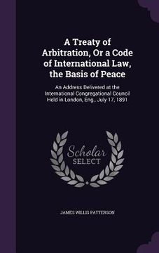 portada A Treaty of Arbitration, Or a Code of International Law, the Basis of Peace: An Address Delivered at the International Congregational Council Held in (in English)