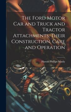 portada The Ford Motor Car and Truck and Tractor Attachments, Their Construction, Care and Operation (en Inglés)
