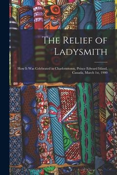 portada The Relief of Ladysmith [microform]: How It Was Celebrated in Charlottetown, Prince Edward Island, Canada, March 1st, 1900 (en Inglés)