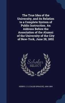 portada The True Idea of the University, and its Relation to a Complete System of Public Instruction. An Address Before the Association of the Alumni of the U (in English)