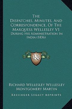 portada the dispatches, minutes, and correspondence, of the marquess wellesley v1: during his administration in india (1836)