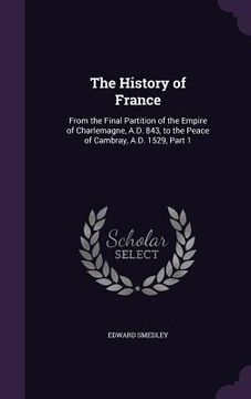 portada The History of France: From the Final Partition of the Empire of Charlemagne, A.D. 843, to the Peace of Cambray, A.D. 1529, Part 1 (en Inglés)