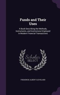 portada Funds and Their Uses: A Book Describing the Methods, Instruments, and Institutions Employed in Modern Financial Transactions (en Inglés)