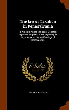 portada The law of Taxation in Pennsylvania: To Which is Added the act of Congress Approved August 5, 1909, Imposing an Income tax on the net Earnings of Corporations