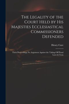 portada The Legality of the Court Held by His Majesties Ecclesiastical Commissioners Defended: Their Proceedings No Argument Against the Taking off Penal Laws (en Inglés)
